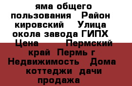 яма общего пользования › Район ­ кировский  › Улица ­ окола завода ГИПХ › Цена ­ 20 - Пермский край, Пермь г. Недвижимость » Дома, коттеджи, дачи продажа   